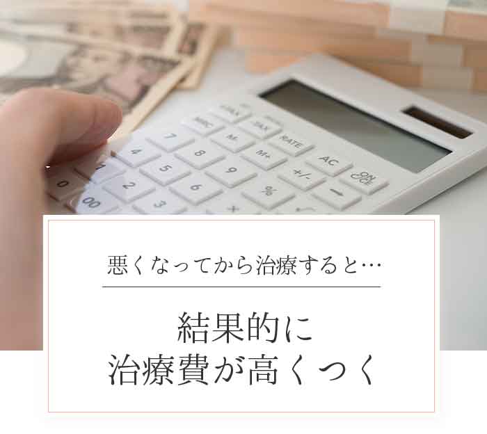 悪くなってから治療すると…結果的に治療費が高くつく