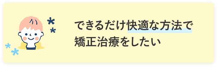 できるだけ快適な方法で矯正治療をしたい